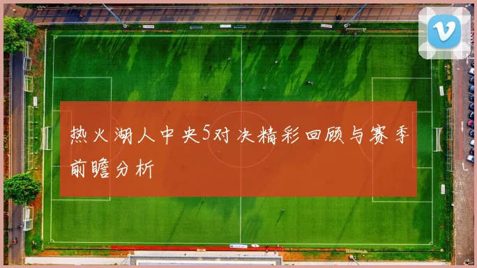 热火湖人中央5对决精彩回顾与赛季前瞻分析