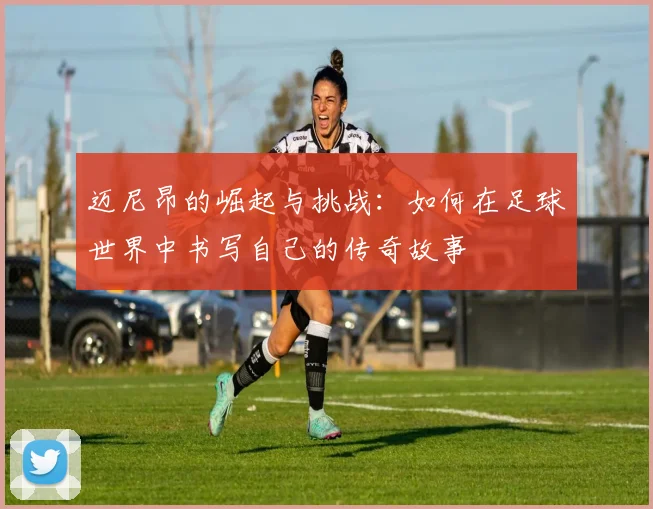 迈尼昂的崛起与挑战：如何在足球世界中书写自己的传奇故事