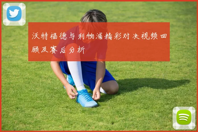 沃特福德与利物浦精彩对决视频回顾及赛后分析