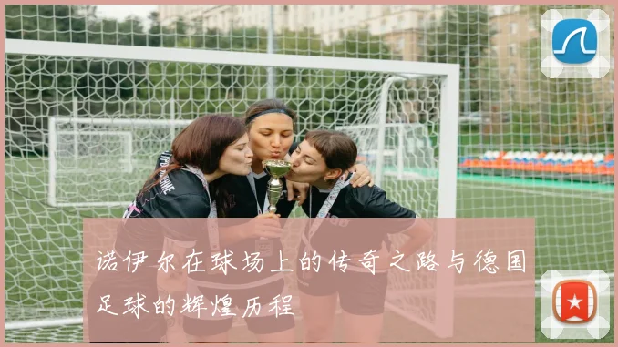 诺伊尔在球场上的传奇之路与德国足球的辉煌历程